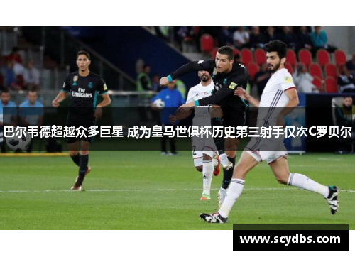 巴尔韦德超越众多巨星 成为皇马世俱杯历史第三射手仅次C罗贝尔